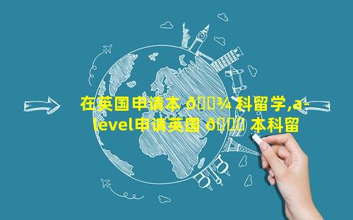 在英国申请本 🌾 科留学,a-level申请英国 🐒 本科留学